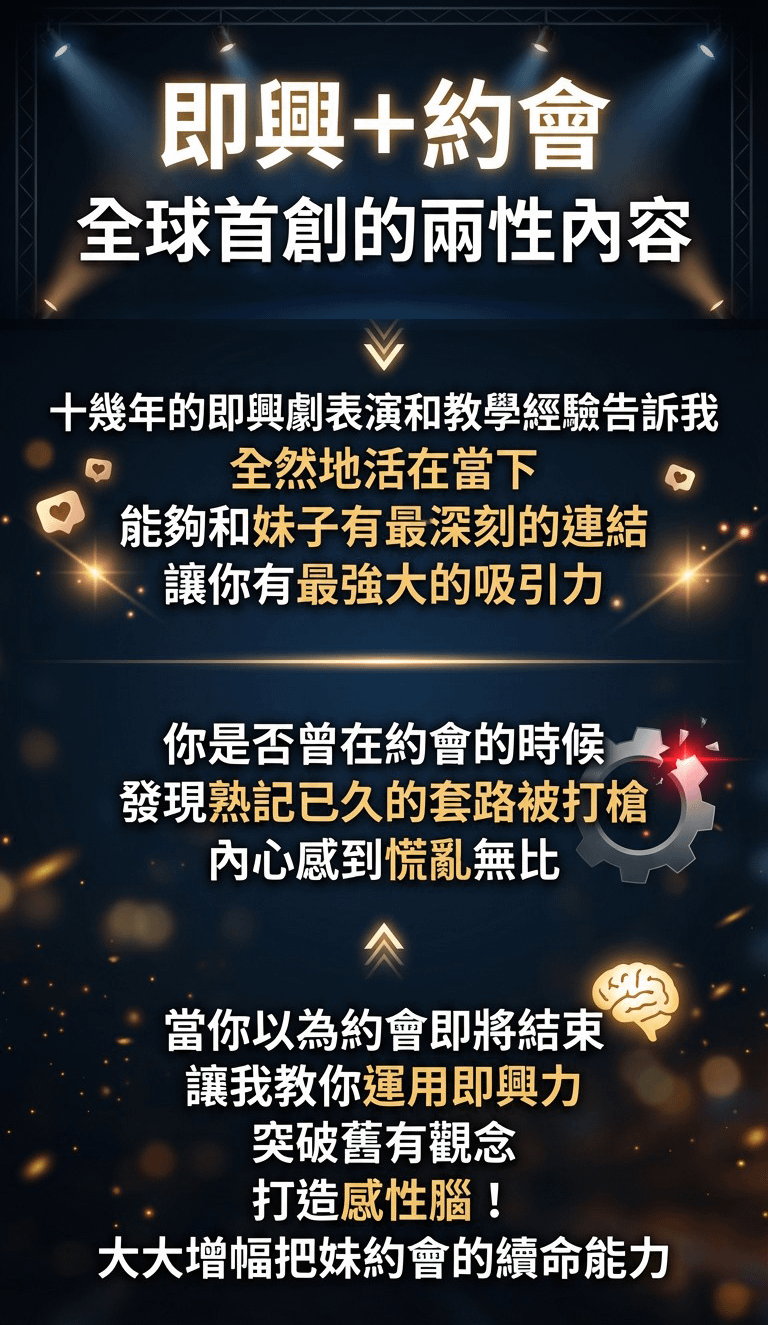 即興＋約會 全球首創的兩性內容 十幾年的即興劇表演和教學經驗告訴我全然地活在當下 能夠和妹子有最深刻的連結讓你有最強大的吸引 . 你是否曾在約會的時候發現熟記已久的套路被打槍內心感到慌亂無比 當你以為約會即將結束 讓我教你運用即興力 突破舊有觀念打造感性腦！ 大大增幅把妹約會的續命能力