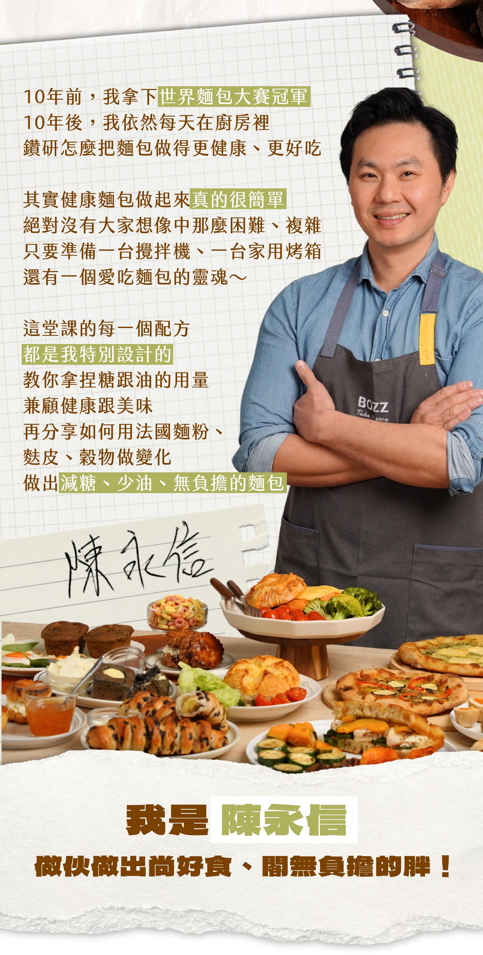 這堂課的每一個配方都是我特別設計，教你拿捏糖跟油的用量，兼顧健康跟美味，再分享如何用法國麵粉、麩皮、穀物做變化，做出減糖、少油、無負擔的麵包！我是陳永信，做伙做出尚好食、閣無負擔的胖！