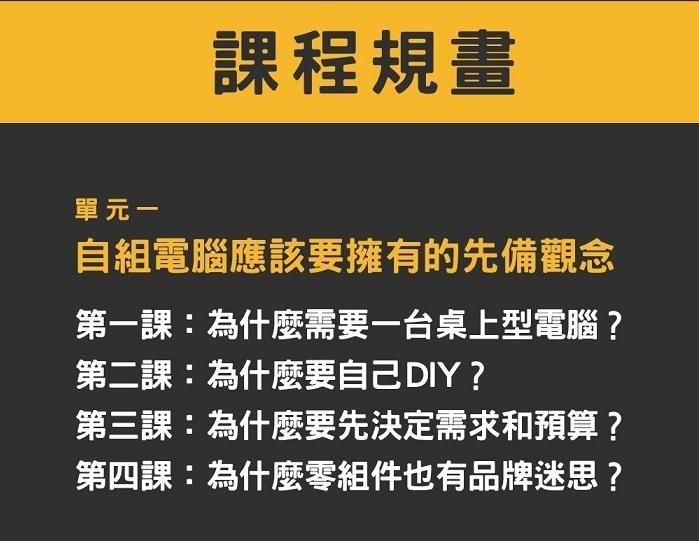 單元一、自組電腦應該要擁有的先備觀念 　第一課：為什麼需要一台桌上型電腦？ 　第二課：為什麼要自己 DIY？ 　第三課：為什麼要先決定需求和預算？ 　第四課：為什麼零組件也有品牌迷思？