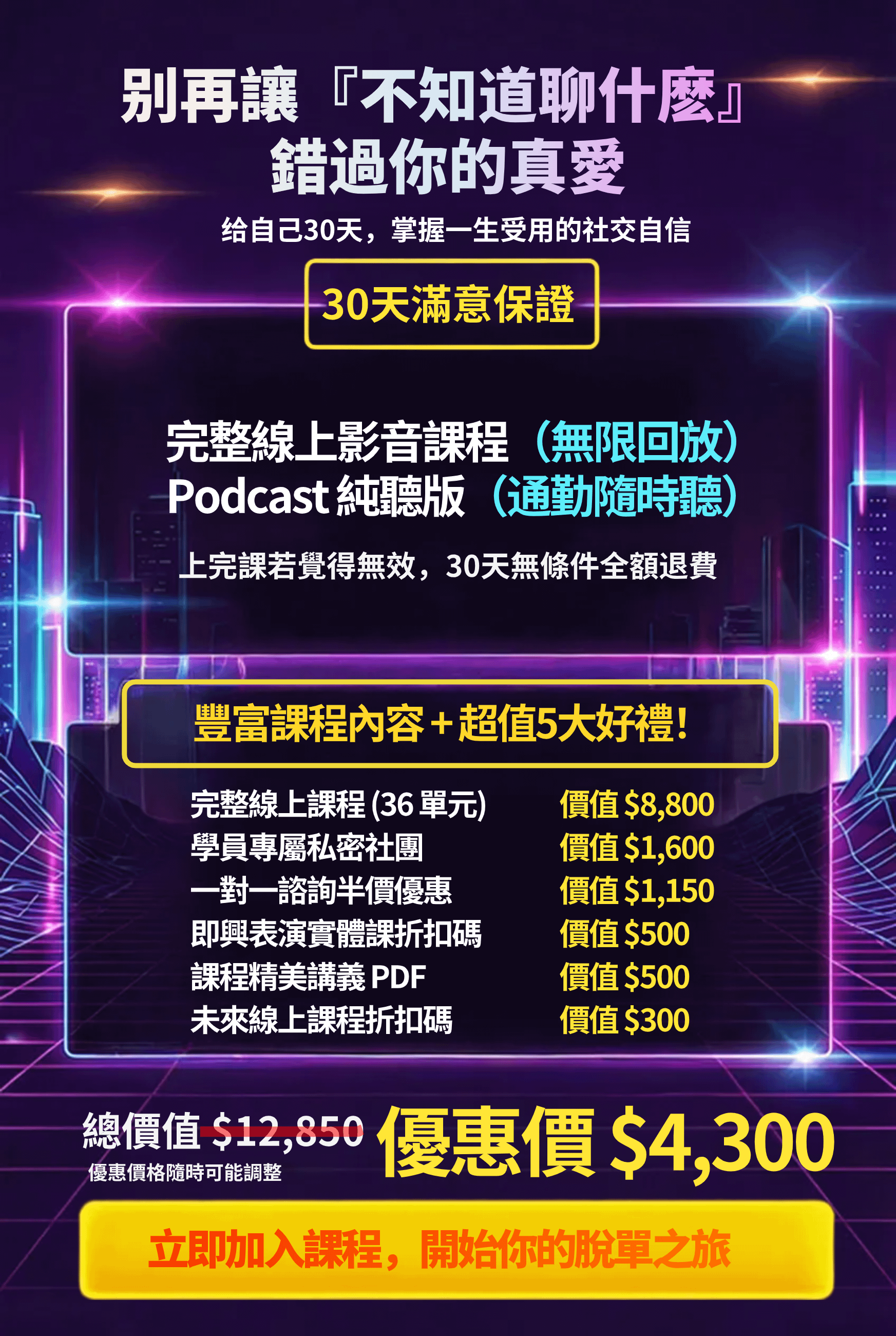 東區德即興約會線上課程:別再讓『不知道聊什麼』 錯過你的真愛 给自己30天,掌握一生受用的社交自信 30天滿意保證 完整線上影音課程(無限回放) Podcast 純聽版(通勤隨時聽) 上完課若覺得無效,30天無條件全額退費 豐富課程內容+超值5大好禮! 完整線上課程(36單元) 學員專屬私密社團一對一諮詢半價優惠即興表演實體課折扣碼 課程精美講義PDF 未來線上課程折扣碼 價值 $8,800 價值$1,600 價值$1,150 價值$500 價值$500 價值$300 總價值S12 ,850 優惠價格隨時可能調整 優惠價$4,300 立即加入課程,開始你的脫單之旅
