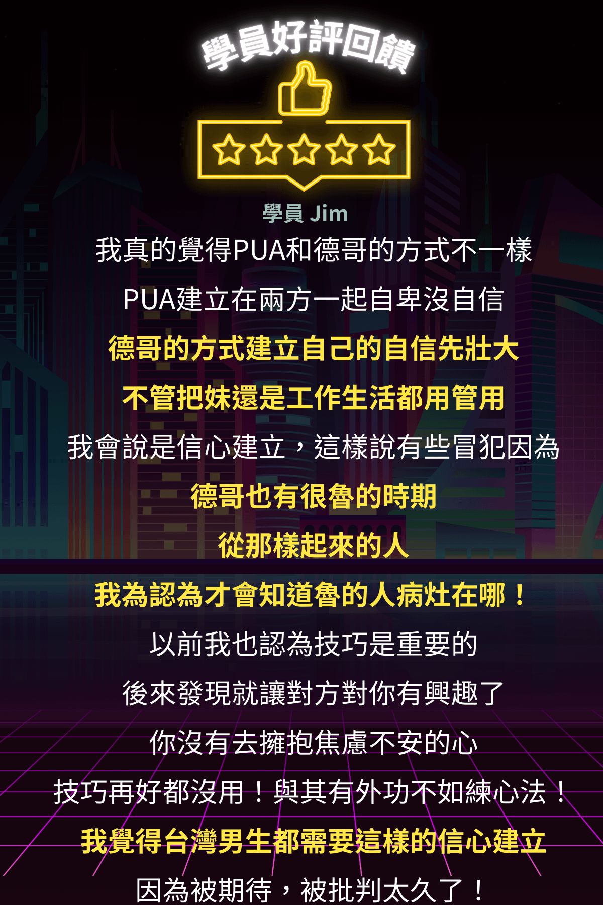 東區德即興約會線上課程:好評回膦 學員 Jim 我真的覺得PUA和德哥的方式不一樣 PUA建立在兩方一起自卑沒自信德哥的方式建立自己的自信先壯大不管把妹還是工作生活都用管用 我會說是信心建立,這樣說有些冒犯因為德哥也有很魯的時期從那樣起來的人 我為認為才會知道魯的人病灶在哪! 以前我也認為技巧是重要的後來發現就讓對方對你有興趣了 你沒有去擁抱焦慮不安的心 技巧再好都沒用!與其有外功不如練心法! 我覺得台灣男生都需要這樣的信心建立因為被期待,被批判太久了!