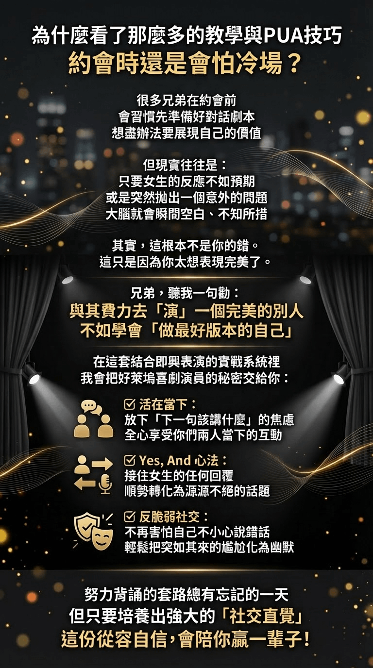 為什麼看了那麼多的教學與PUA技巧約會時還是會怕冷場？ 很多兄弟在約會前 會習慣先準備好對話劇本想盡辦法要展現自己的價值 但現實往往是： 只要女生的反應不如預期或是突然拋出一個意外的問題大腦就會瞬間空白、不知所措 其實，這根本不是你的錯。 這只是因為你太想表現完美了。 兄弟，聽我一句勸： 與其費力去「演」一個完美的別人不如學會「做最好版本的自己」在這套結合即興表演的實戰系統裡我會把好萊塢喜劇演員的秘密交給你： 活在當下： 放下「下一句該講什麼」的焦慮全心享受你們兩人當下的互動区 Yes, And 心法： 接住女生的任何回覆 順勢轉化為源源不絕的話題已 反脆弱社交： 不再害怕自己不小心說錯話 輕鬆把突如其來的尷尬化為幽默 努力背誦的套路總有忘記的一天但只要培養出強大的「社交直覺」這份從容自信，會陪你赢一輩子！