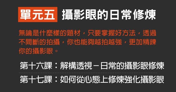 單元五：攝影眼的日常修煉 無論是什麼樣的題材，只要掌握好方法，透過不間斷的拍攝，你也能夠越拍越強，更加精鍊你的攝影眼。 第十六課：解構透視－日常的攝影眼修煉 第十七課：如何從心態上修煉強化攝影眼