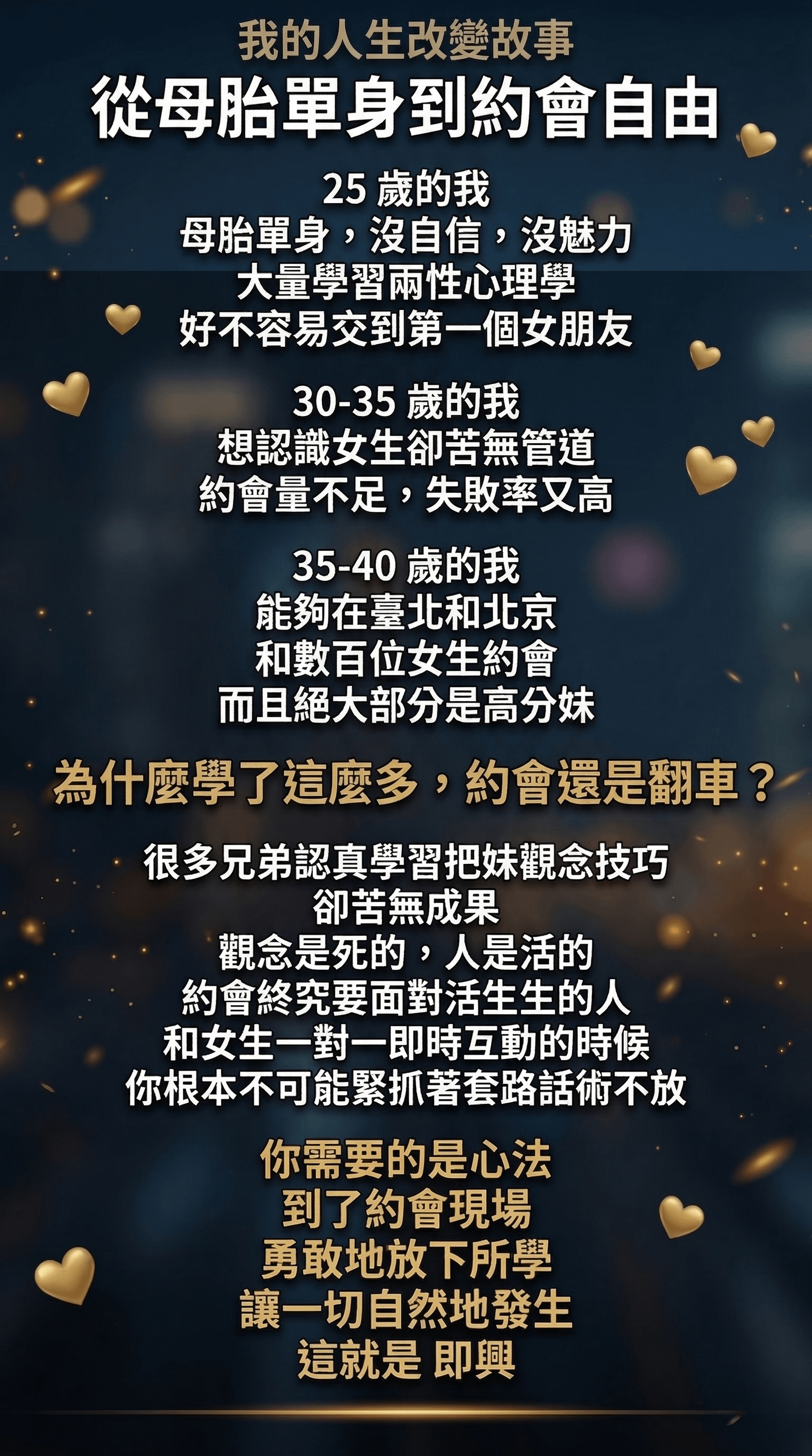 我的人生改變故事 從母胎單身到約會自由。 25歲的我 母胎單身，沒自信，沒魅力大量學習兩性心理學 好不容易交到第一個女朋友 30-35歲的我 想認識女生卻苦無管道 約會量不足，失敗率又高 35-40 歲的我能夠在臺北和北京和數百位女生約會 而且絕大部分是高分妹 為什麼學了這麼多，約會還是翻車？ 很多兄弟認真學習把妹觀念技巧 卻苦無成果 觀念是死的，人是活的約會終究要面對活生生的人和女生一對一即時互動的時候你根本不可能緊抓著套路話術不放你需要的是心法到了約會現場 勇敢地放下所學讓一切自然地發生 這就是 即興