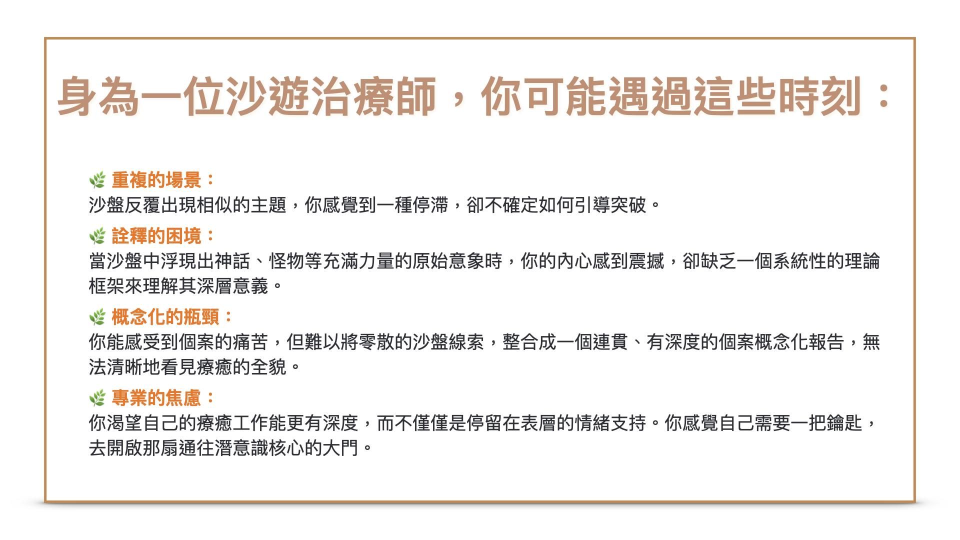 身為一位沙遊治療師,你一定遇過這些時刻:1.重複的場景: 個案的沙盤反覆出現相似的主題,你感覺到一種停滯,卻不確定如何引導突破。2.詮釋的困境: 當沙盤中浮現出神話、怪物等充滿力量的原始意象時,你的內心感到震撼,卻缺乏一個系統性的理論框架來理解其深層意義。3.概念化的瓶頸: 你能感受到個案的痛苦,但難以將零散的沙盤線索,整合成一個連貫、有深度的個案概念化報告,無法清晰地看見療癒的全貌。4.專業的焦慮: 你渴望自己的療癒工作能更有深度,而不僅僅是停留在表層的情緒支持。你感覺自己需要一把鑰匙,去開啟那扇通往潛意識核心的大門。