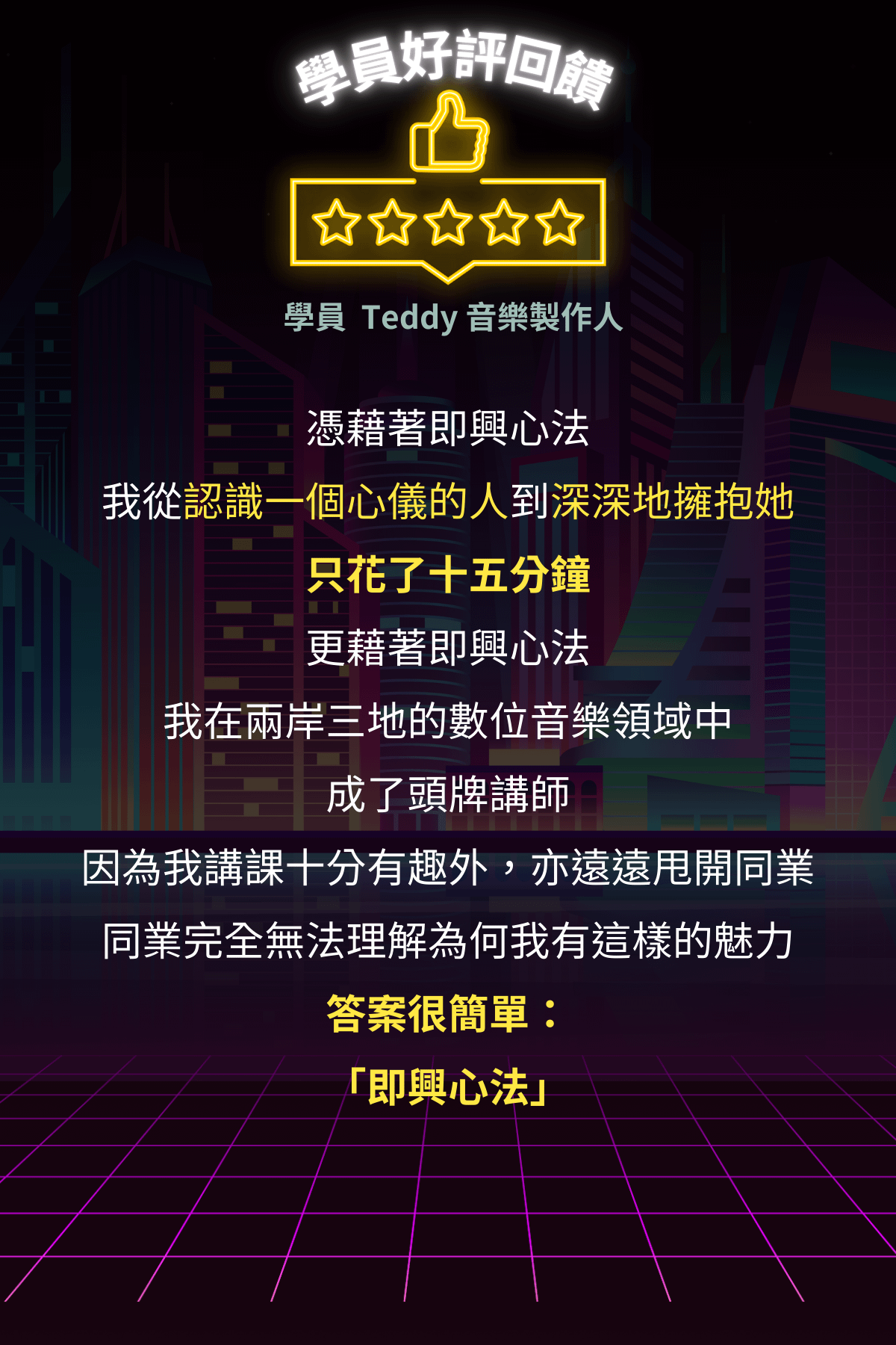 2026 全新升級．即興約會實戰系統【輕鬆約會玩遍天下】＞ 學員 Teddy 音樂製作人 憑藉著即興心法 我從認識一個心儀的人到深深地擁抱她只花了十五分鐘更藉著即興心法 我在兩岸三地的數位音樂領域中成了頭牌講師 因為我講課十分有趣外，亦遠遠甩開同業同業完全無法理解為何我有這樣的魅力答案很簡單： 「即興心法」
