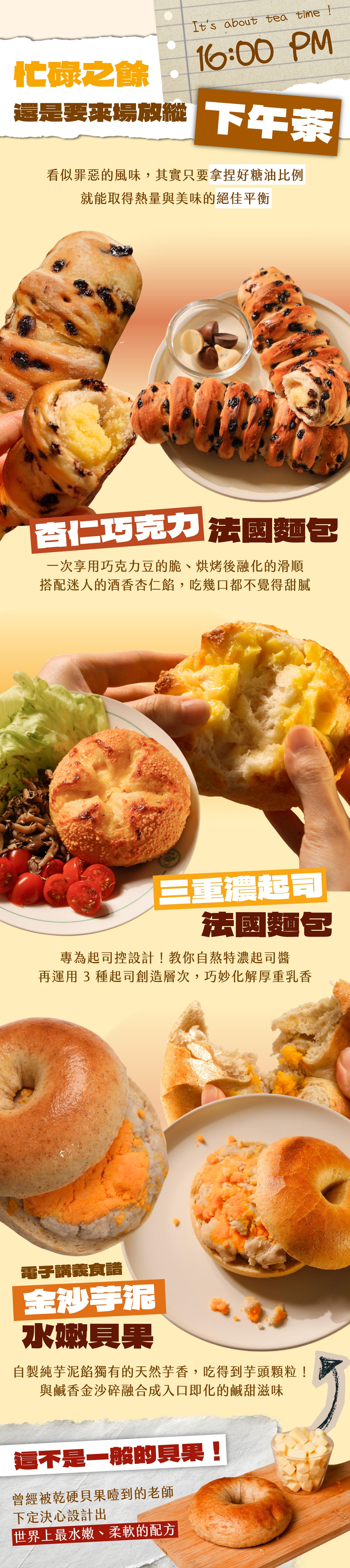 （16:00 PM）忙碌之餘，還是要來場放縱下午茶｜杏仁巧克力法國麵包、三重濃起司法國麵包、金沙芋泥水嫩貝果。這不是一般的貝果！曾經被乾硬貝果噎到的老師，下定決心設計出世界上最水嫩、柔軟的配方