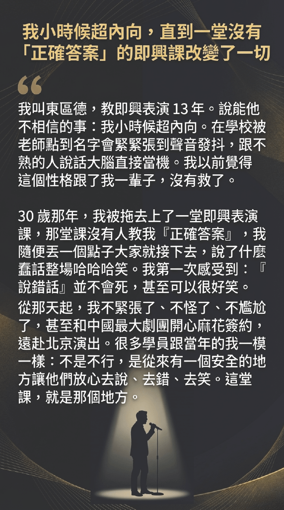 我小時候超內向，直到一堂沒有「正確答案」的即興課改變了一切 我叫東區德，教即興表演13年。說能他不相信的事：我小時候超內向。在學校被老師點到名字會緊緊張到聲音發抖，跟不熟的人說話大腦直接當機。我以前覺得這個性格跟了我一輩子，沒有救了。 30歲那年，我被拖去上了一堂即興表演課，那堂課沒有人教我『正確答案』，我隨便丟一個點子大家就接下去，說了什麼蠢話整場哈哈哈笑。我第一次感受到：『說錯話』並不會死，甚至可以很好笑。 從那天起，我不緊張了、不怪了、不尷尬了，甚至和中國最大劇團開心麻花簽約，遠赴北京演出。很多學員跟當年的我一模一樣：不是不行，是從來有一個安全的地方讓他們放心去說、去錯、去笑。這堂課，就是那個地方。