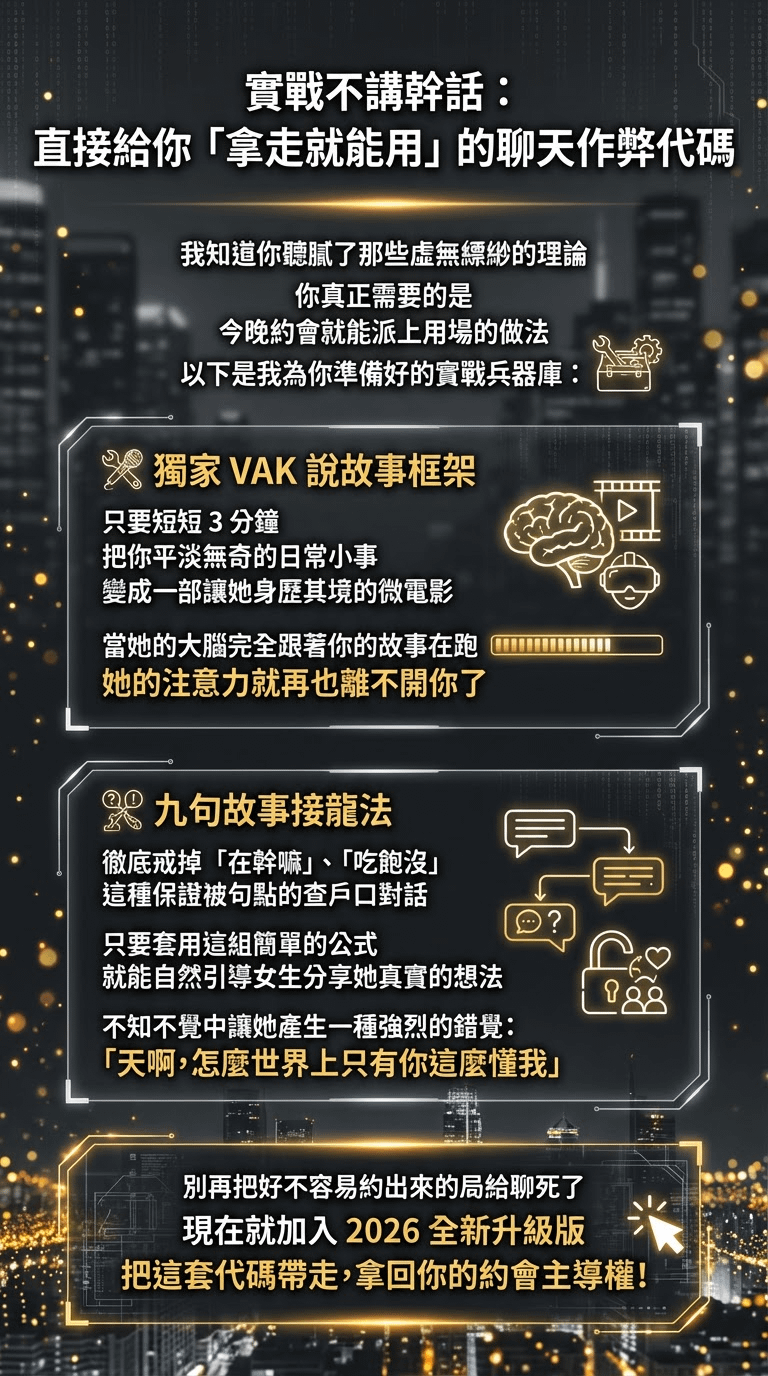 實戰不講幹話： 直接給你「拿走就能用」的聊天作弊代碼 我知道你聽膩了那些虛無縹紗的理論你真正需要的是 今晚約會就能派上用場的做法以下是我為你準備好的實戰兵器庫： 人獨家 VAK 說故事框架只要短短3分鐘 把你平淡無奇的日常小事變成一部讓她身歷其境的微電影當她的大腦完全跟著你的故事在跑她的注意力就再也離不開你了 九句故事接龍法 徹底戒掉「在幹嘛」、「吃飽沒」這種保證被句點的查戶口對話 ？ 只要套用這組簡單的公式 就能自然引導女生分享她真實的想法不知不覺中讓她產生一種強烈的錯覺： 「天啊，怎麼世界上只有你這麼懂我」 別再把好不容易約出來的局給聊死了 現在就加入2026 全新升級版 把這套代碼帶走，拿回你的約會主導權！