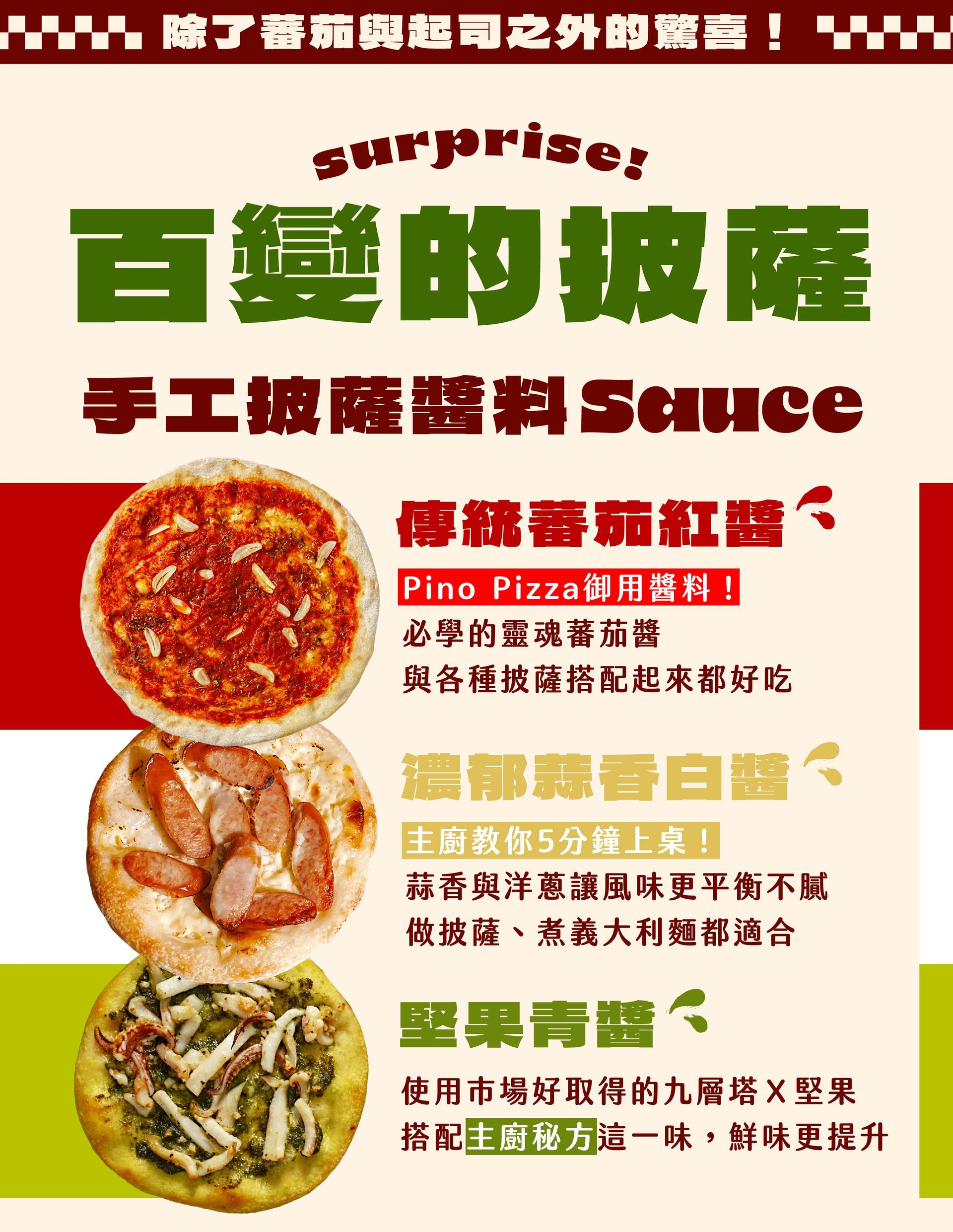 蕃茄和起司之外的驚喜：披薩的多元變化；"1️⃣ 傳統蕃茄紅醬： Pino Pizza的御用醬料！必學的靈魂蕃茄醬，與各種披薩都百搭，怎麼搭配都好吃" "2️⃣ 堅果青醬： 使用市場好取得的九層塔，與堅果等食材打製的新鮮青醬，搭配主廚秘方「這一味」讓鮮味更提升 📍防止青醬氧化的廚房訣竅：善用剩餘食材，還能讓醬料保鮮度更持久" "3️⃣濃郁蒜香白醬： 主廚教你5分鐘上桌！蒜香與洋蔥讓風味更平衡不膩，做披薩、煮義大利麵都適合！