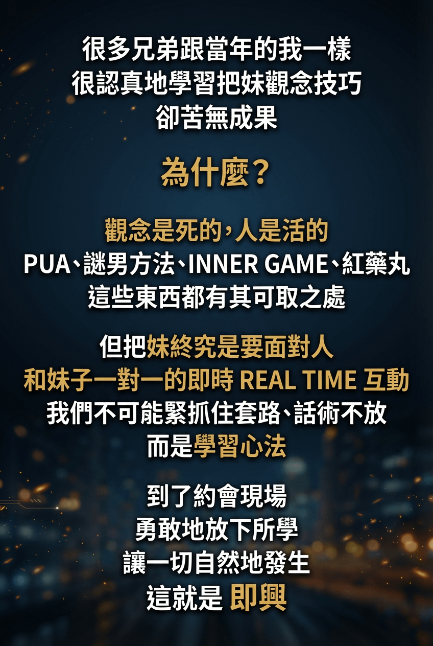 很多兄弟跟當年的我一樣很認真地學習把妹觀念技巧 卻苦無成果 為什麼？ 觀念是死的，人是活的 PUA、謎男方法、INNER GAME、紅藥丸這些東西都有其可取之處但把妹終究是要面對人 和妹子一對一的即時 REAL TIME 互動我們不可能緊抓住套路、話術不放而是學習心法到了約會現場 勇敢地放下所學讓一切自然地發生 這就是 即興