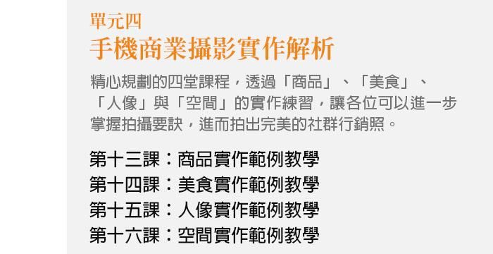 單元四、手機商業攝影實作解析 精心規劃的四堂課程，透過「商品」、「美食」、「人像」與「空間」的實作練習，讓各位可以進一步掌握拍攝要訣，進而拍出完美的社群行銷照。 第十三課：商品實作範例教學 第十四課：美食實作範例教學 第十五課：人像實作範例教學 第十六課：空間實作範例教學