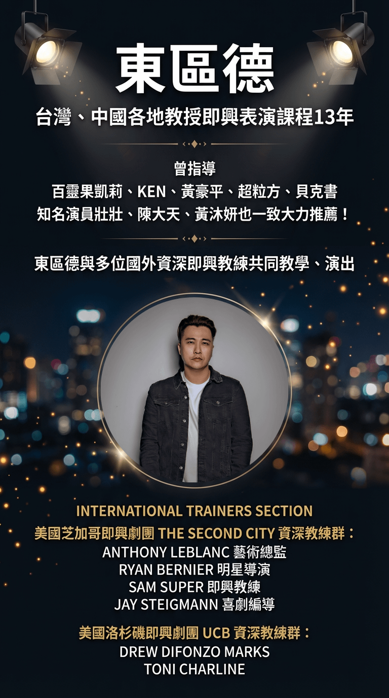 東區德 台灣、中國各地教授即興表演課程13年 曾指導 百靈果凱莉、KEN、黃豪平、超粒方、貝克書知名演員壯壯、陳大天、黃沐妍也一致大力推薦！ 東區德與多位國外資深即興教練共同教學、演出 INTERNATIONAL TRAINERS SECTION 美國芝加哥即興劇團 THE SECOND CITY 資深教練群： ANTHONY LEBLANC 藝術總監 RYAN BERNIER 明星導演 SAM SUPER 即興教練 JAY STEIGMANN 喜劇編導 美國洛杉磯即興劇團 UCB 資深教練群： DREW DIFONZO MARKS TONI CHARLINE