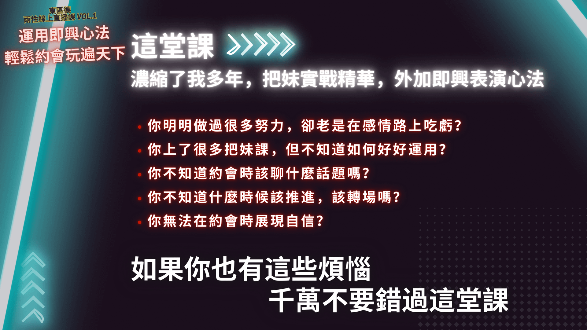 這堂課>>》〉 濃縮了我多年,把妹實戰精華,外加即興表演心法 •你明明做過很多努力,卻老是在感情路上吃虧? •你上了很多把妹課,但不知道如何好好運用? •你不知道約會時該聊什麼話題嗎? •你不知道什麼時候該推進,該轉場嗎? •你無法在約會時展現自信? 如果你也有這些煩惱 千萬不要錯過這堂課。東區德全球首創即興表演結合把妹課程宣傳圖:教你活在當下,建立深刻連結與強大吸引力