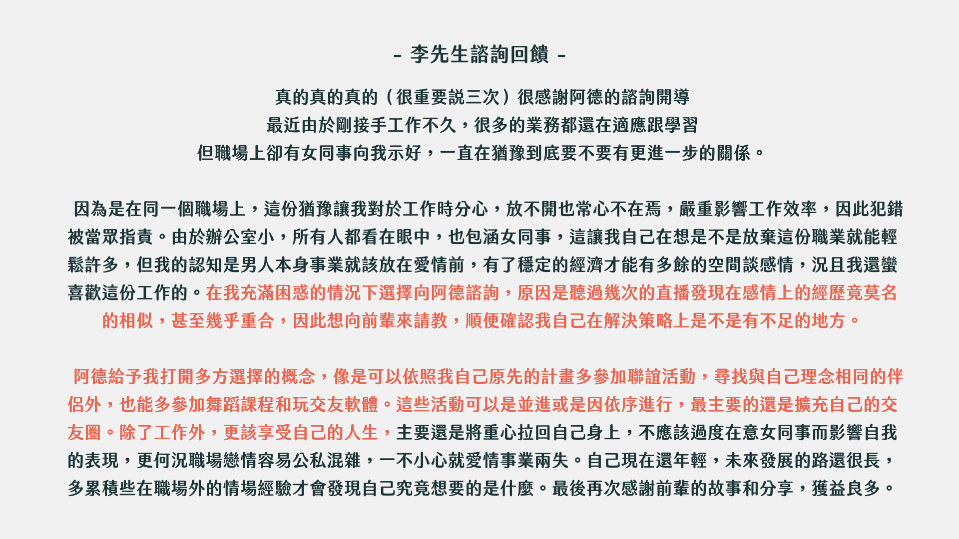 東區德戀愛約會一對一諮詢：-- 李先生諮詢回饋- 真的真的真的（很重要說三次）很感謝阿德的諮詢開導最近由於剛接手工作不久，很多的業務都還在適應跟學習 但職場上卻有女同事向我示好，一直在猶豫到底要不要有更進一步的關係。 因為是在同一個職場上，這份猶豫讓我對於工作時分心，放不開也常心不在焉，嚴重影響工作效率，因此犯錯被當眾指責。由於辦公室小，所有人都看在眼中，也包涵女同事，這讓我自己在想是不是放棄這份職業就能輕鬆許多，但我的認知是男人本身事業就該放在愛情前，有了穩定的經濟才能有多餘的空間談感情，況且我還蠻喜歡這份工作的。在我充滿困惑的情況下選擇向阿德諮詢，原因是聽過幾次的直播發現在感情上的經歷竟莫名的相似，甚至幾乎重合，因此想向前輩來請教，順便確認我自己在解決策略上是不是有不足的地方。 阿德給予我打開多方選擇的概念，像是可以依照我自己原先的計畫多參加聯誼活動，尋找與自己理念相同的伴侶外，也能多參加舞蹈課程和玩交友軟體。這些活動可以是並進或是因依序進行，最主要的還是擴充自己的交友圈。除了工作外，更該享受自己的人生，主要還是將重心拉回自己身上，不應該過度在意女同事而影響自我的表現，更何況職場戀情容易公私混雜，一不小心就愛情事業兩失。自己現在還年輕，未來發展的路還很長，多累積些在職場外的情場經驗才會發現自己究竟想要的是什麼。最後再次感謝前輩的故事和分享，獲益良多。