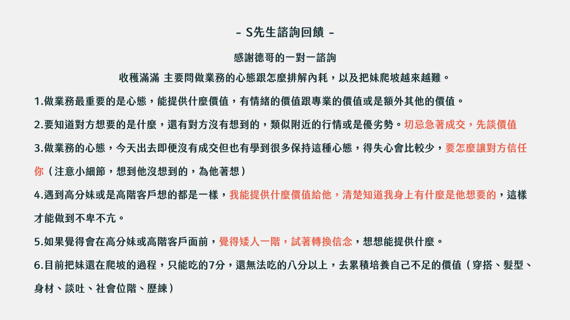 東區德戀愛約會一對一諮詢：- S先生諮詢回饋- 感謝德哥的一對一諮詢 收穫滿滿 主要問做業務的心態跟怎麼排解內耗，以及把妹爬坡越來越難。 1.做業務最重要的是心態，能提供什麼價值，有情緒的價值跟專業的價值或是額外其他的價值。 2.要知道對方想要的是什麼，還有對方沒有想到的，類似附近的行情或是優劣勢。切忌急著成交，先談價值 3.做業務的心態，今天出去即便沒有成交但也有學到很多保持這種心態，得失心會比較少，要怎麼讓對方信任你（注意小細節，想到他沒想到的，為他著想） 4.遇到高分妹或是高階客戶想的都是一樣，我能提供什麼價值給他，清楚知道我身上有什麼是他想要的，這樣才能做到不卑不亢。 5.如果覺得會在高分妹或高階客戶面前，覺得矮人一階，試著轉換信念，想想能提供什麼。 6.目前把妹還在爬坡的過程，只能吃的7分，還無法吃的八分以上，去累積培養自己不足的價值（穿搭、髮型、身材、談吐、社會位階、歷練）