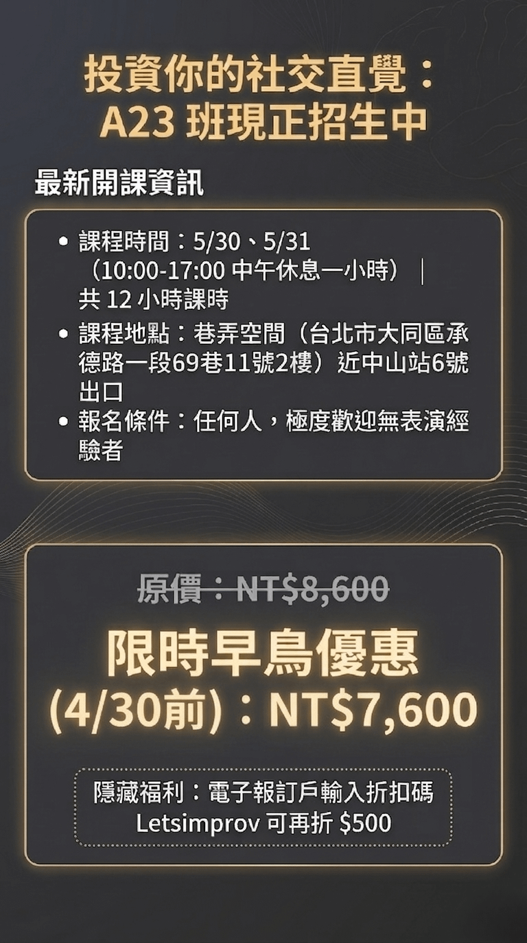 投資你的社交直覺： A23 班現正招生中 最新開課資訊 • 課程時間：5/30、5/31 （10:00-17:00中午休息一小時）| 共12小時課時 • 課程地點：巷弄空間（台北市大同區承德路一段69巷11號2樓）近中山站6號 出口 • 報名條件：任何人，極度歡迎無表演經驗者 限量投資方案 原價：NT$8,600 限時早鳥優惠 （3/31前）：NT$7,600 隱藏福利：電子報訂戶輸入折扣碼 Letsimprov 可再折 $500