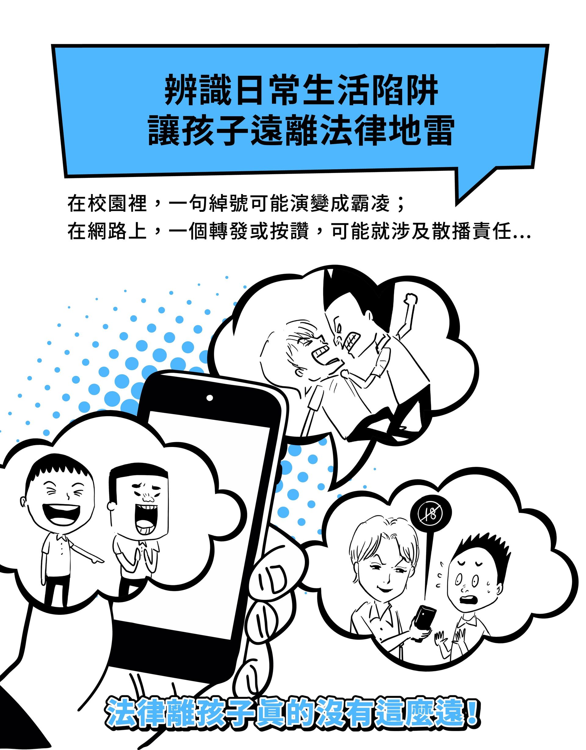辨識日常生活陷阱，讓孩子自然養成法治觀念 在校園裡，一句綽號可能演變成霸凌； 在網路上，一個轉發或按讚，可能就涉及散播責任...  法律離孩子真的沒有這麼遠！