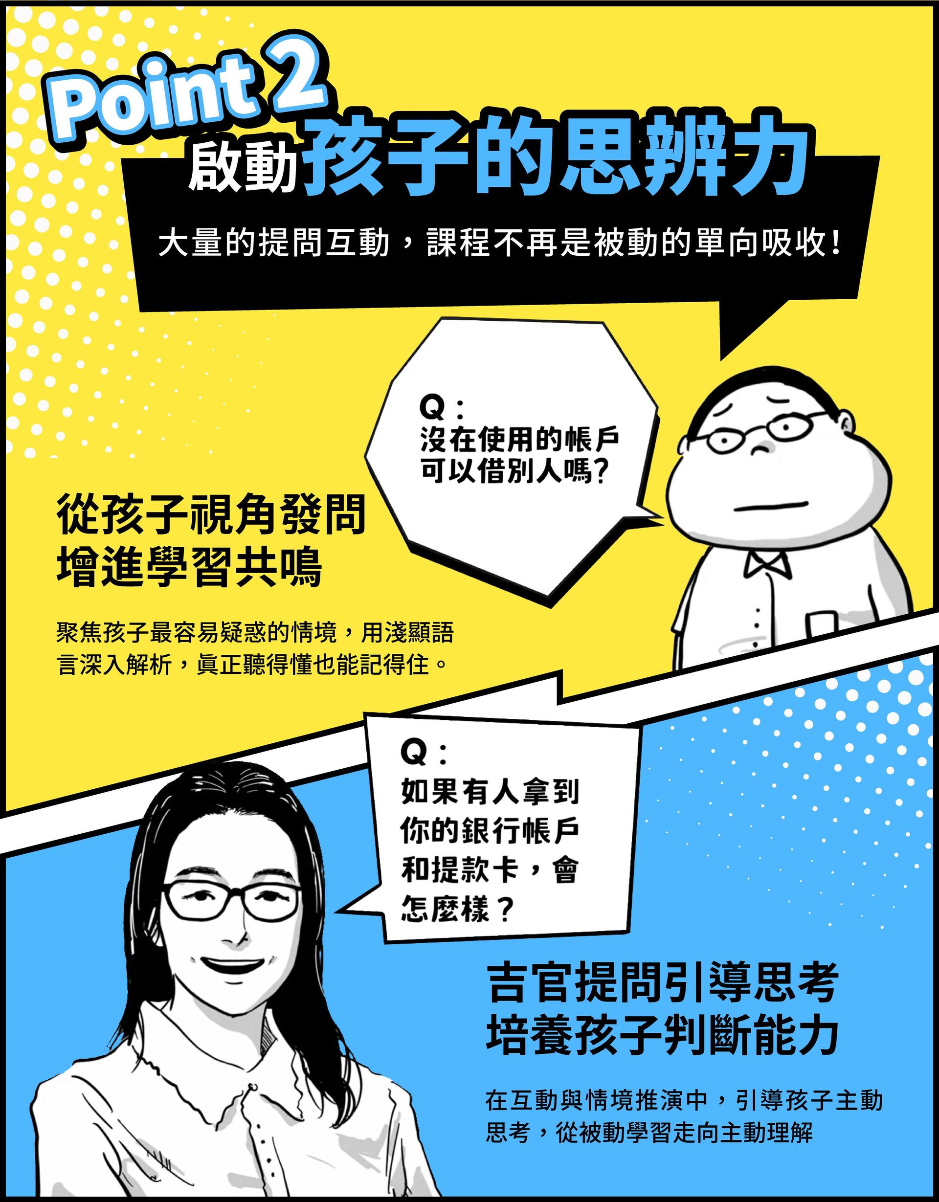       Point 2 啟動孩子的思辨力 大量的提問互動，課程不再是被動的單向吸收！從孩子視角發問，增進學習共鳴：聚焦孩子最容易疑惑的情境，用淺顯語言深入解析，真正聽得懂也能記得住；吉官提問引導思考，培養孩子判斷能力：在互動與情境推演中，引導孩子主動思考，從被動學習走向主動理解