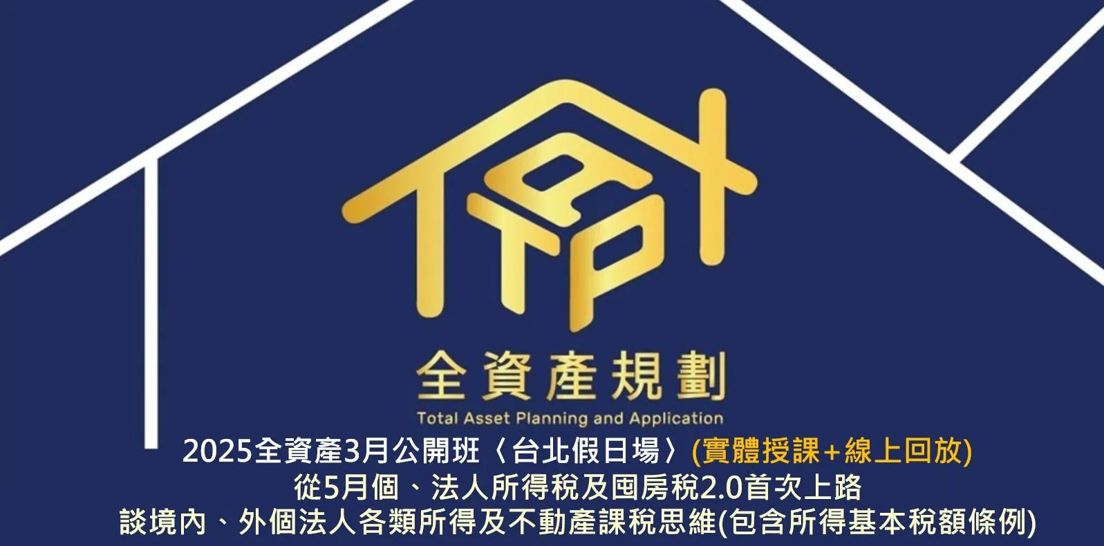 2025年全資產3月公開班 〈台北假日場〉從5月個、法人所得稅及囤房稅2.0首次上路，談境內、外個法人各類所得及不動產課稅思維(包含所得基本稅額條例)