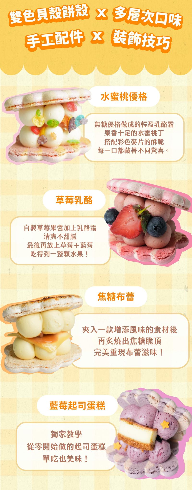 雙色貝殼餅殼結合多層次口味，配上手工配件與裝飾技巧，總共有四種組合：水蜜桃優格、草莓乳酪、焦糖布蕾、藍莓起司蛋糕