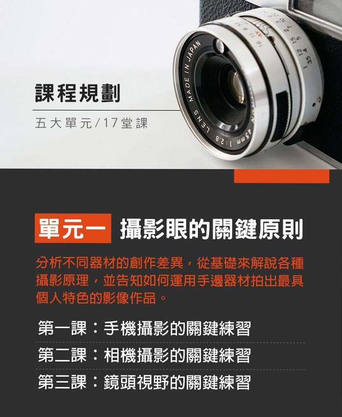 單元一、攝影眼的關鍵原則 分析不同器材的創作差異，從基礎來解說各種攝影原理，並告知如何運用手邊器材拍出最具個人特色的影像作品。 第一課：手機攝影的關鍵練習 第二課：相機攝影的關鍵練習 第三課：鏡頭視野的關鍵練習