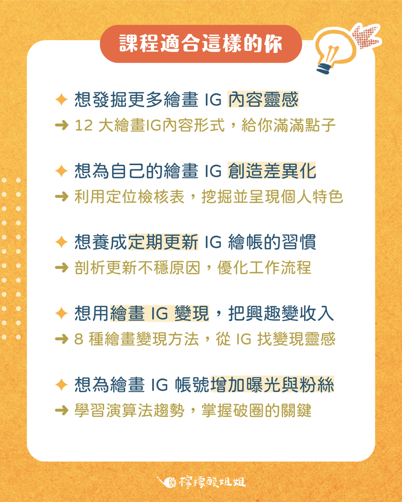 這堂課適合這樣的你  - 想發掘更多繪畫 IG 內容靈感：12 大繪畫 IG 內容形式，給你滿滿點子 - 想為自己的繪畫 IG 創造差異化：利用定位檢核表，挖掘並呈現個人特色 - 想養成定期更新 IG 繪帳的習慣：剖析更新不穩原因，優化產文流程 - 想用繪畫 IG 變現，把興趣變收入：8 種繪畫變現管道，從 IG 找變現靈感 - 想為繪畫 IG 帳號增加曝光與粉絲：學習演算法趨勢，掌握破圈的關鍵