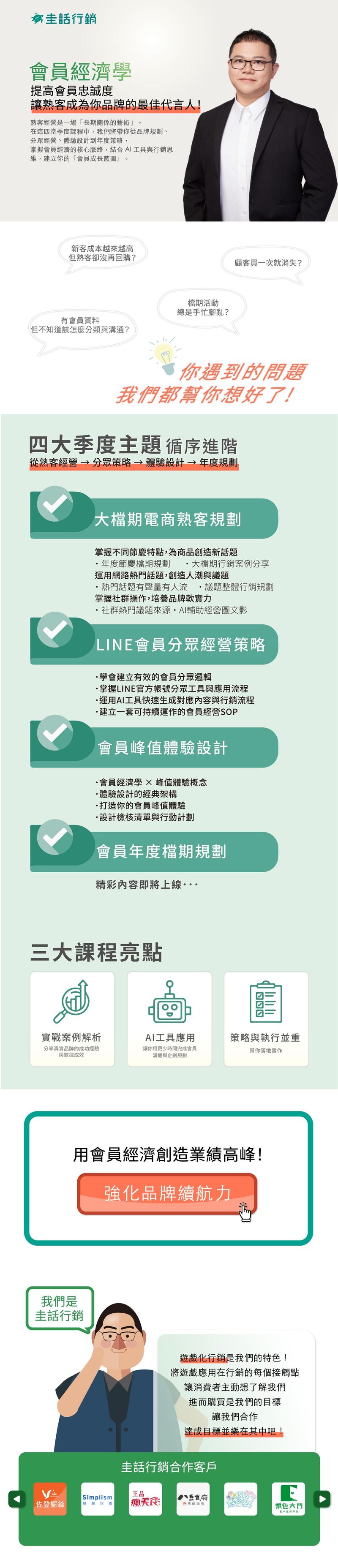 熟客經營是一場「長期關係的藝術」。 在這四堂季度課程中，我們將帶你從品牌規劃、分眾經營、體驗設計到年度策略， 掌握會員經濟的核心脈絡，結合 AI 工具與行銷思維，建立專屬於你的「會員成長藍圖」。   👥 適合對象  品牌主、行銷企劃人員、電商經營者 希望建立會員系統或提升熟客回購的經營者 想結合 AI 工具，提升行銷與內容效率的從業人員 曾經「有會員卻不知怎麼經營」的你  🎯 你將學到： 大檔期電商熟客規劃  在母親節或其他大檔期，如何讓品牌脫穎而出、熟客持續回購？ 透過成功案例與 AI 工具輔助，讓你的節慶行銷成為熟客再啟動的契機。    LINE 會員分眾經營策略  用對的方法分眾、溝通、轉換。 從商業模式出發，確認品牌受眾輪廓，學會用 LINE 分眾與 AI 內容輔助，打造高互動、高轉換的會員溝通。    會員峰值體驗設計  帶你拆解經典體驗設計架構，從會員旅程到分享動機，打造讓顧客願意再回來的高峰時刻。    會員年度檔期規劃  品牌該如何規劃一整年的會員活動？ 從目標設定、方案設計到 AI 企劃生成，解析我的年度企劃流程，讓你學會打造品牌自己的會員經濟循環。