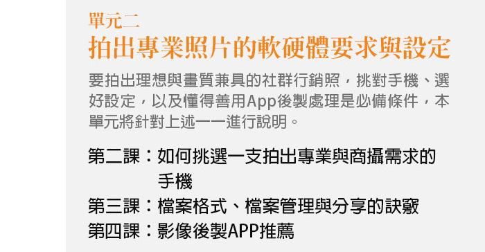 單元二、拍出專業照片的軟硬體要求與設定 要拍出理想與畫質兼具的社群行銷照，挑對手機、選好設定，以及懂得善用App後製處理是必備條件，本單元將針對上述一一進行說明。 第二課：如何挑選一支拍出專業與商攝需求的手機 第三課：檔案格式、檔案管理與分享的訣竅 第四課：影像後製APP推薦