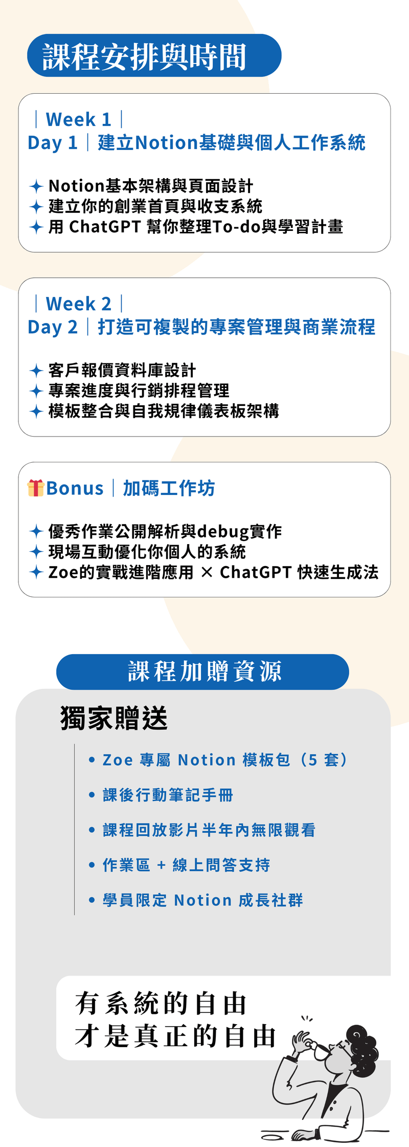 ### 我為什麼要教這堂課的初衷  在我剛裸辭創業的那段時間，其實是很混亂的。  沒有團隊、沒有制度，也沒有一套可以幫助我整理「接了哪些客戶」「錢從哪裡來、花到哪裡去」「每一個專案進度到哪了」的系統。  一個人身兼創作者、客服、業務、行銷、財務，所有事情都在腦中打結，也因此效率低落、錯漏百出。  直到我接觸了 Notion，這一切開始有了轉變。  我花了很多時間摸索怎麼用 Notion 建立屬於自己的工作系統，從最初的專案追蹤、報價紀錄、客戶名單管理，到後來的收支分析、課程進度規劃、內容排程……  一步步架構出「就算你是一人公司，也能像一個團隊一樣高效運作」的創業管理系統。  這個課程，不是單純教你 Notion 的功能操作，而是想帶你看見：  如何把這個工具，變成你創業路上最可靠的戰友。  如果你正打算開始賺錢、接案、創業，卻不知道如何管理一切，這堂課會讓你少走很多冤枉路。  更重要的是，Notion 也幫助我養成紀律、建立節奏，讓我每天都更清楚知道：**我該做什麼、為了什麼而做、怎麼做更有效。**  自從我使用Notion之後，不管事我的進修計畫，還是我的財富更穩定更清楚。賺到了人生第一桶金  我也會在課程中教你如何結合 ChatGPT，讓你在資料整理、內容生成、思路清晰上，事半功倍。這是我每天都在用、而且真正能幫助我穩定收入與工作品質的方式。  這不只是一堂工具課，更是一場讓你「開始掌握人生節奏」的行動。
