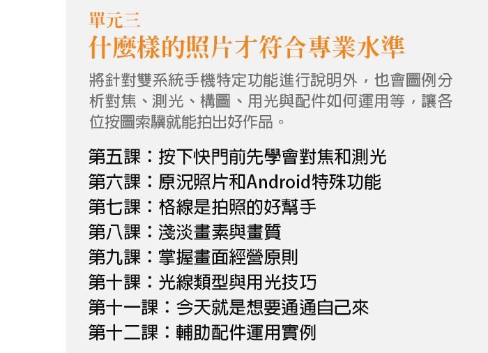 單元三、什麼樣的照片才符合專業水準 本單元將針對雙系統手機特定功能進行說明外，也會圖例分析對焦、測光、構圖、用光與配件如何運用等，讓各位按圖索驥就能拍出好作品。 第五課：按下快門前先學會對焦和測光 第六課：原況照片和Android特殊功能 第七課：格線是拍照的好幫手 第八課：淺淡畫素與畫質 第九課：掌握畫面經營原則 第十課：光線類型與用光技巧 第十一課：今天就是想要通通自己來 第十二課：輔助配件運用實例