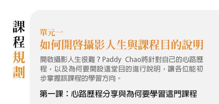 單元一、如何開啟攝影人生與課程目的說明 開啟攝影人生很難？Paddy Chao將針對自己的心路歷程，以及為何要開設這堂目的進行說明，讓各位能初步掌握該課程的學習方向。 第一課：心路歷程分享與為何要學習這門課程