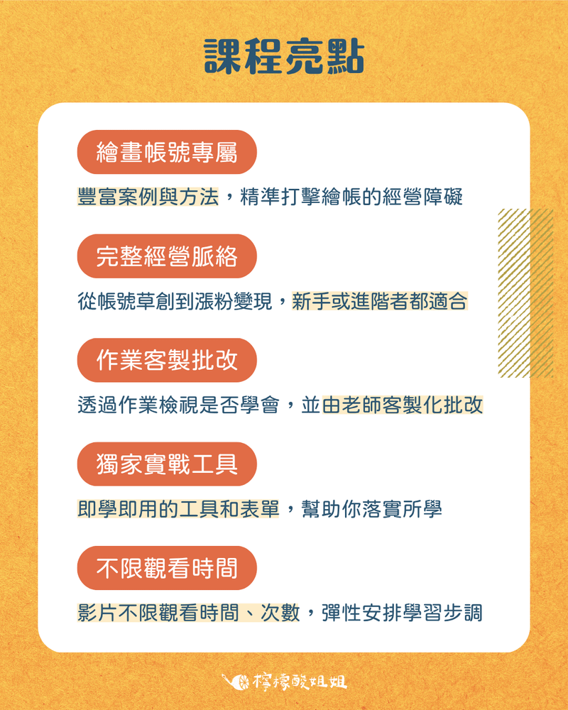 介紹課程的5大特色。- **專為繪畫設計**：豐富的案例與方法，精準打擊繪畫帳號的經營障礙 - **完整經營脈絡**：定位、內容、漲粉、互動、變現，從新手到進階都適合 - **作業客製批改**： 透過作業立刻檢視是否學會，並由老師客製化批改 - **獨家實戰工具：**即學即用的工具和表單，讓你自主規劃、落實所學 - **線上彈性學習：**不限觀看時間與地點，自己安排學習步調